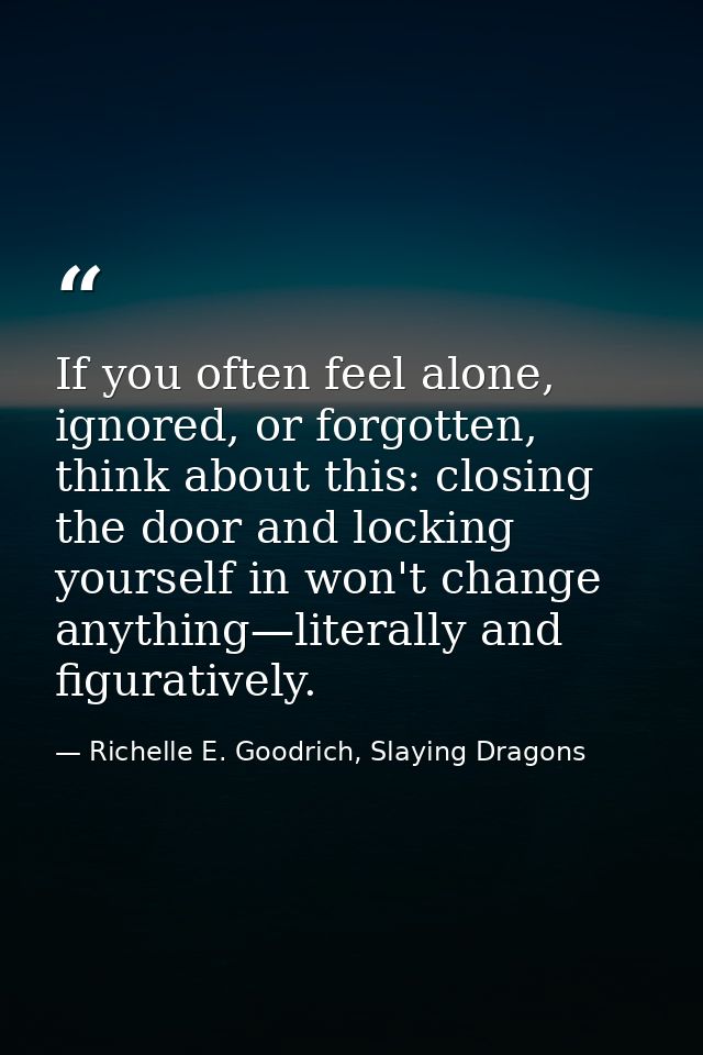 If you often feel alone, ignored, or forgotten, think about this: closing the door and locking yourself in won't change  — Richelle E. Goodrich, Slaying Dragons