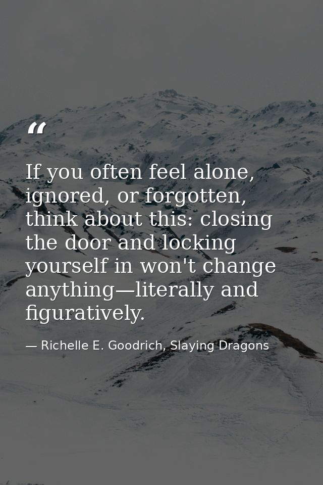 If you often feel alone, ignored, or forgotten, think about this: closing the door and locking yourself in won't change  — Richelle E. Goodrich, Slaying Dragons
