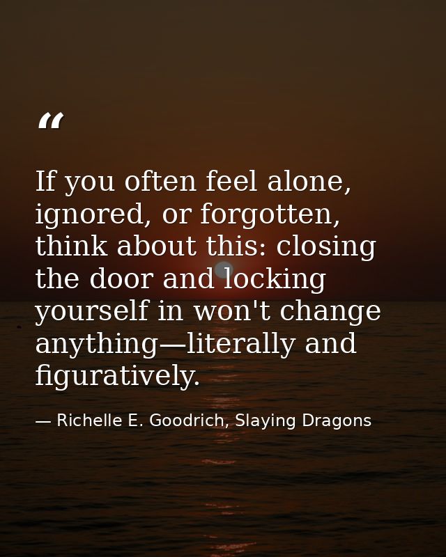 If you often feel alone, ignored, or forgotten, think about this: closing the door and locking yourself in won't change  — Richelle E. Goodrich, Slaying Dragons