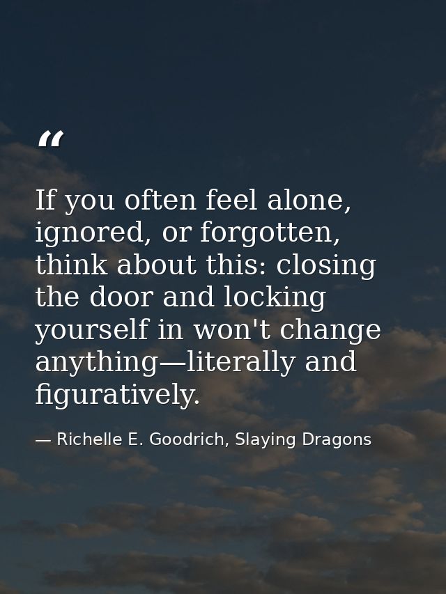 If you often feel alone, ignored, or forgotten, think about this: closing the door and locking yourself in won't change  — Richelle E. Goodrich, Slaying Dragons