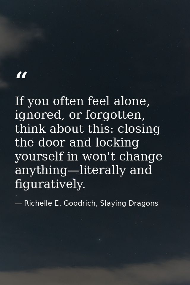 If you often feel alone, ignored, or forgotten, think about this: closing the door and locking yourself in won't change  — Richelle E. Goodrich, Slaying Dragons