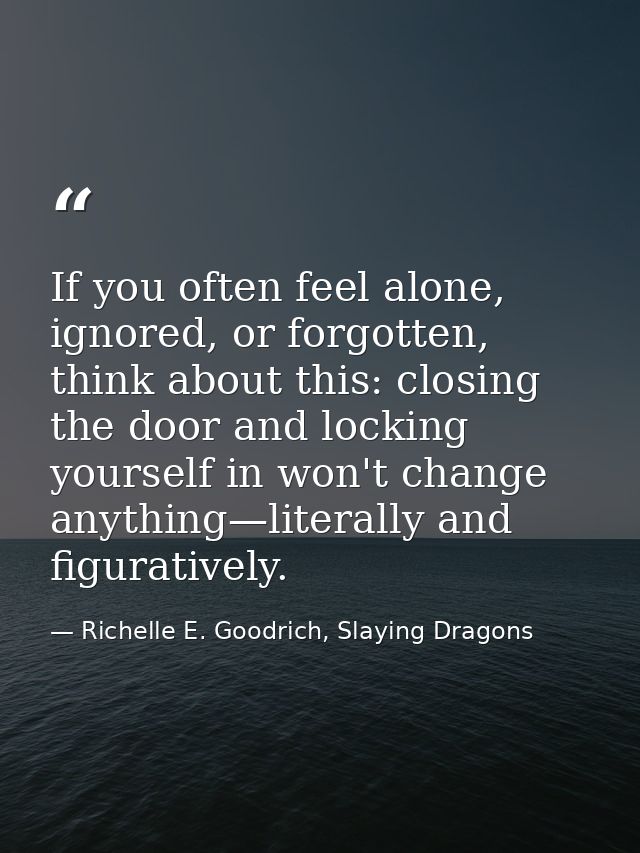 If you often feel alone, ignored, or forgotten, think about this: closing the door and locking yourself in won't change  — Richelle E. Goodrich, Slaying Dragons