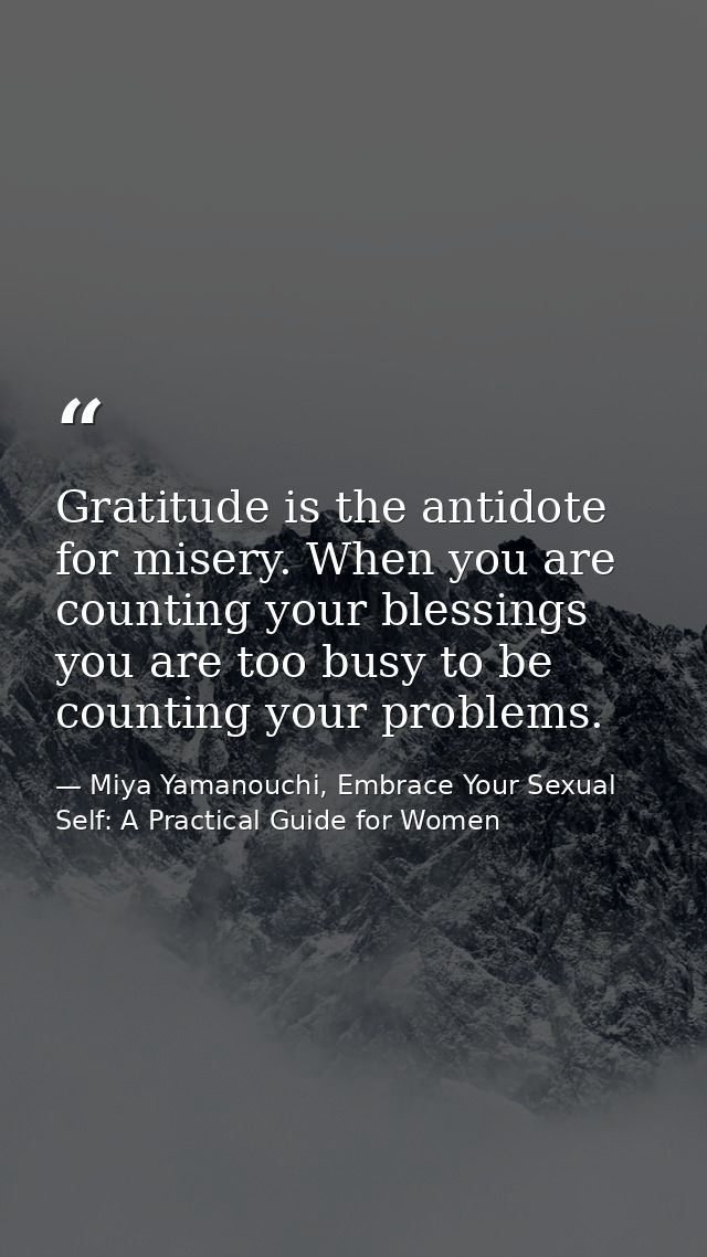 Gratitude is the antidote for misery. When you are counting your blessings you are too busy to be counting your problems — Miya Yamanouchi, Embrace Your Sexual Self: A Practical Guide for Women