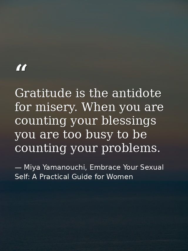 Gratitude is the antidote for misery. When you are counting your blessings you are too busy to be counting your problems — Miya Yamanouchi, Embrace Your Sexual Self: A Practical Guide for Women