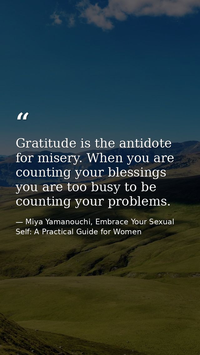 Gratitude is the antidote for misery. When you are counting your blessings you are too busy to be counting your problems — Miya Yamanouchi, Embrace Your Sexual Self: A Practical Guide for Women