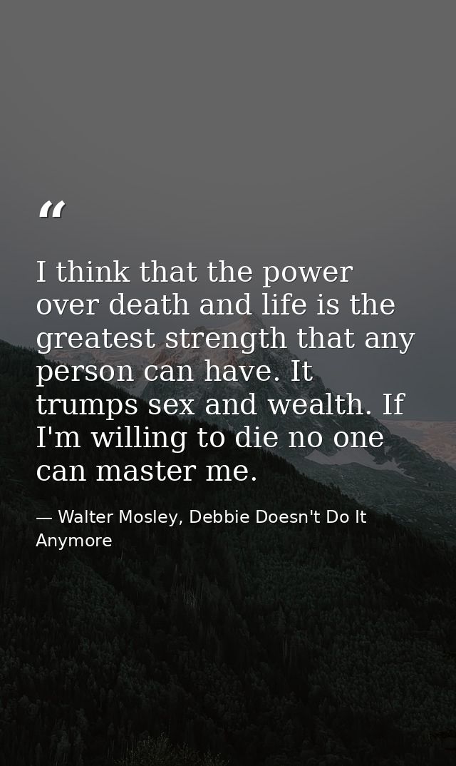 I think that the power over death and life is the greatest strength that any person can have. It trumps sex and wealth.  — Walter Mosley, Debbie Doesn't Do It Anymore