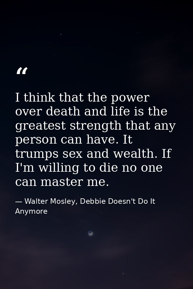 I think that the power over death and life is the greatest strength that any person can have. It trumps sex and wealth.  — Walter Mosley, Debbie Doesn't Do It Anymore