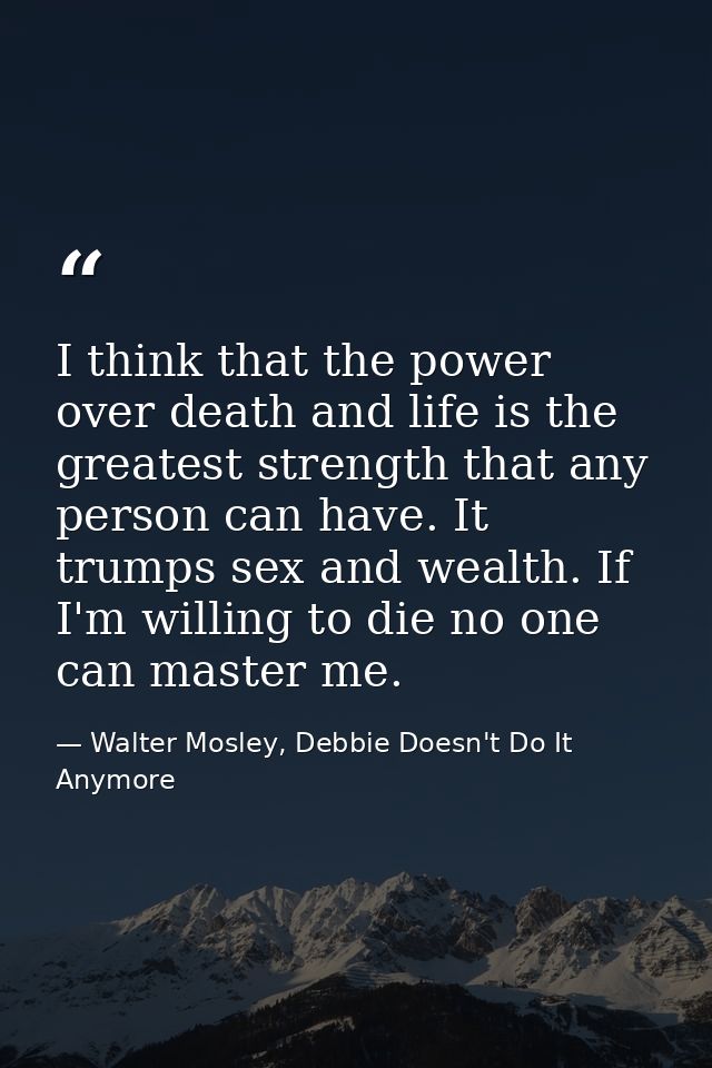 I think that the power over death and life is the greatest strength that any person can have. It trumps sex and wealth.  — Walter Mosley, Debbie Doesn't Do It Anymore