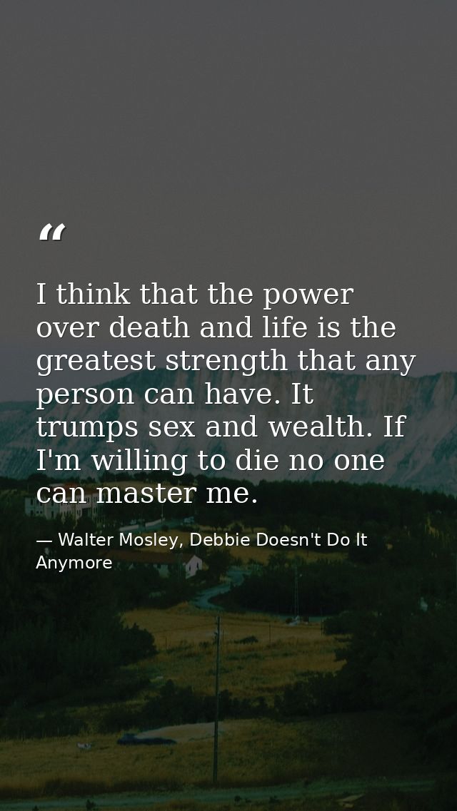 I think that the power over death and life is the greatest strength that any person can have. It trumps sex and wealth.  — Walter Mosley, Debbie Doesn't Do It Anymore