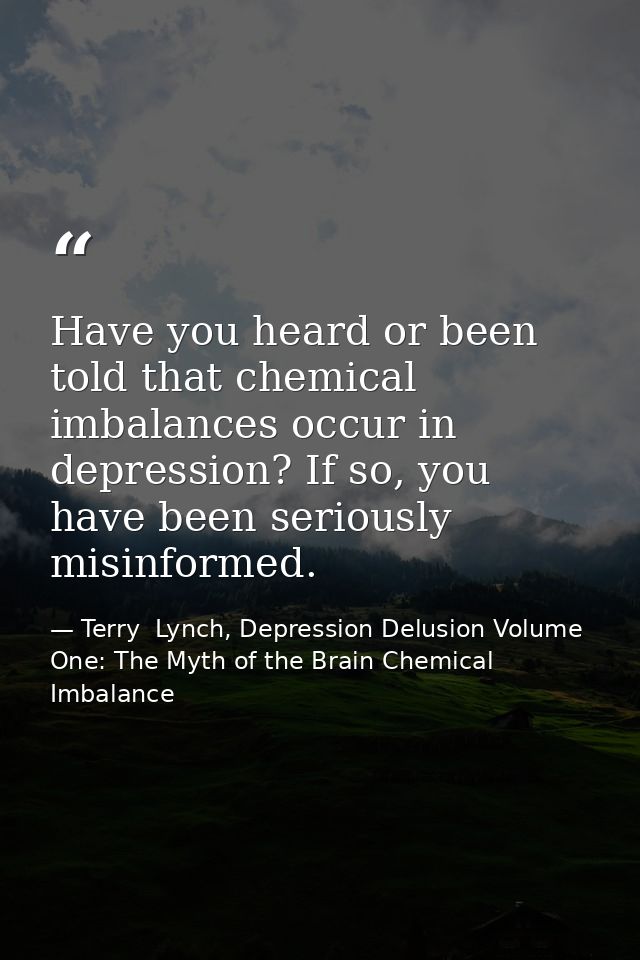 Have you heard or been told that chemical imbalances occur in depression? If so, you have been seriously misinformed. — Terry  Lynch, Depression Delusion Volume One: The Myth of the Brain Chemical Imbalance