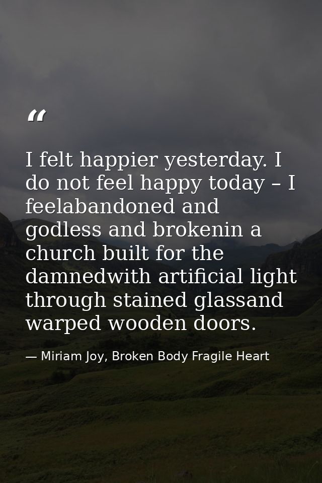 I felt happier yesterday. I do not feel happy today – I feelabandoned and godless and brokenin a church built for the da — Miriam Joy, Broken Body Fragile Heart