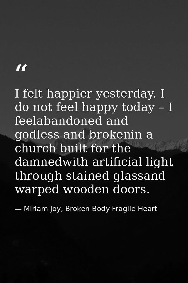 I felt happier yesterday. I do not feel happy today – I feelabandoned and godless and brokenin a church built for the da — Miriam Joy, Broken Body Fragile Heart