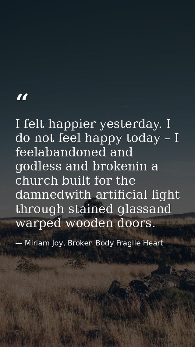 I felt happier yesterday. I do not feel happy today – I feelabandoned and godless and brokenin a church built for the da — Miriam Joy, Broken Body Fragile Heart