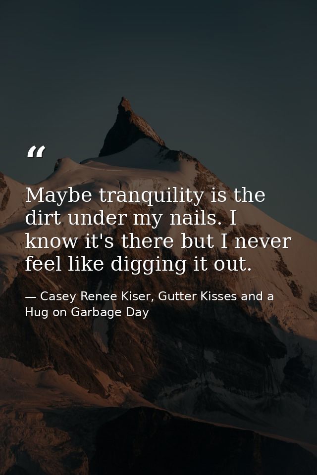 Maybe tranquility is the dirt under my nails. I know it's there but I never feel like digging it out. — Casey Renee Kiser, Gutter Kisses and a Hug on Garbage Day