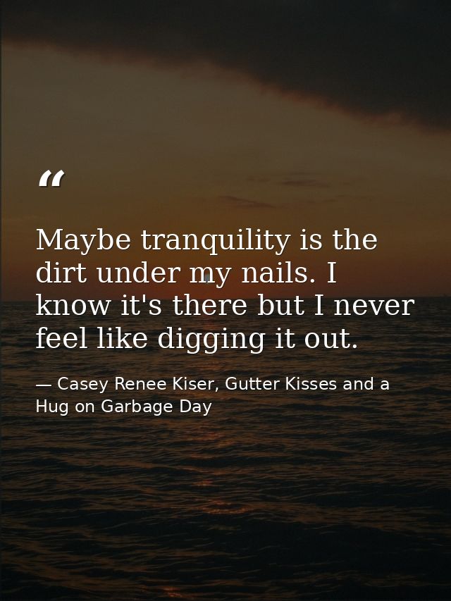 Maybe tranquility is the dirt under my nails. I know it's there but I never feel like digging it out. — Casey Renee Kiser, Gutter Kisses and a Hug on Garbage Day