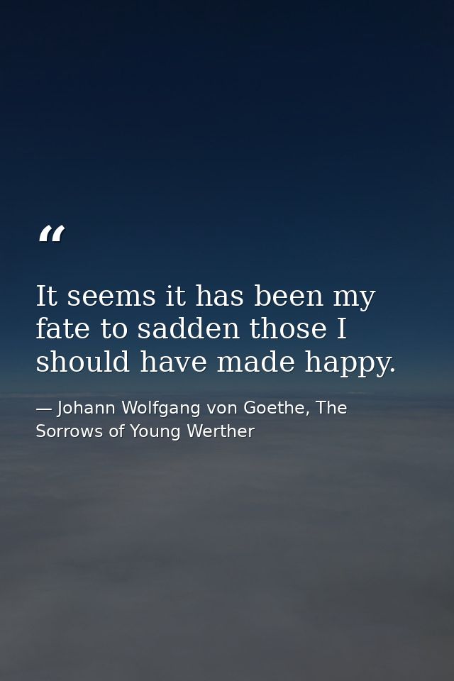 It seems it has been my fate to sadden those I should have made happy. — Johann Wolfgang von Goethe, The Sorrows of Young Werther