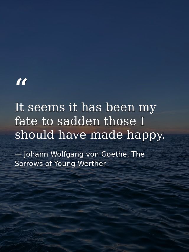 It seems it has been my fate to sadden those I should have made happy. — Johann Wolfgang von Goethe, The Sorrows of Young Werther