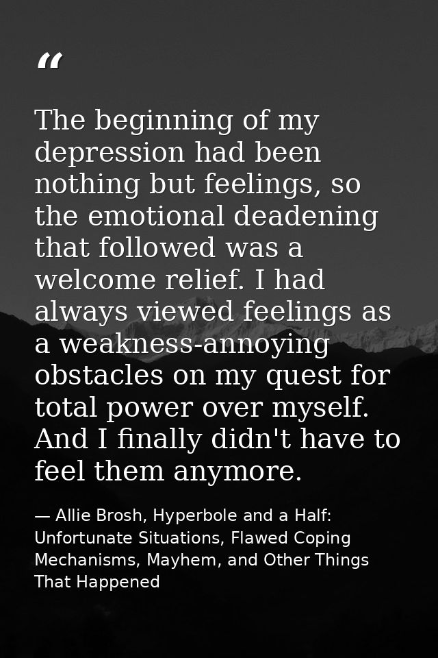 The beginning of my depression had been nothing but feelings, so the emotional deadening that followed was a welcome rel — Allie Brosh, Hyperbole and a Half: Unfortunate Situations, Flawed Coping Mechanisms, Mayhem, and Other Things That Happened