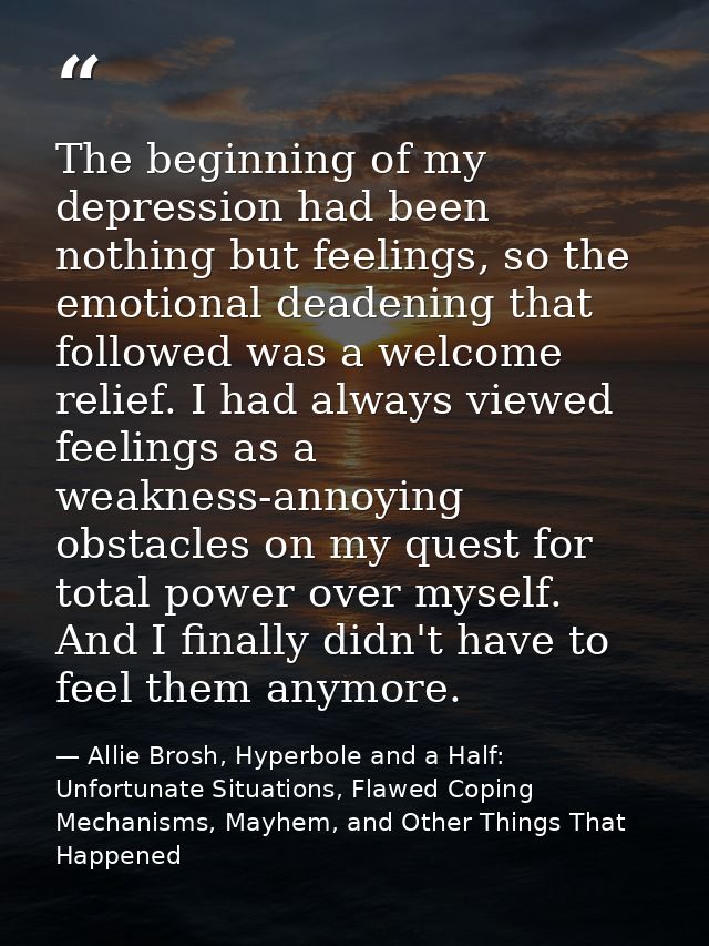 The beginning of my depression had been nothing but feelings, so the emotional deadening that followed was a welcome rel — Allie Brosh, Hyperbole and a Half: Unfortunate Situations, Flawed Coping Mechanisms, Mayhem, and Other Things That Happened