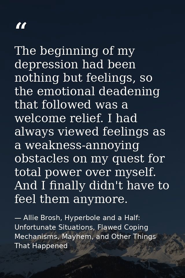The beginning of my depression had been nothing but feelings, so the emotional deadening that followed was a welcome rel — Allie Brosh, Hyperbole and a Half: Unfortunate Situations, Flawed Coping Mechanisms, Mayhem, and Other Things That Happened