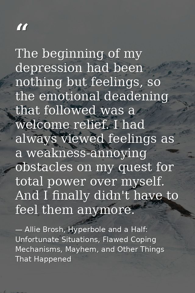 The beginning of my depression had been nothing but feelings, so the emotional deadening that followed was a welcome rel — Allie Brosh, Hyperbole and a Half: Unfortunate Situations, Flawed Coping Mechanisms, Mayhem, and Other Things That Happened