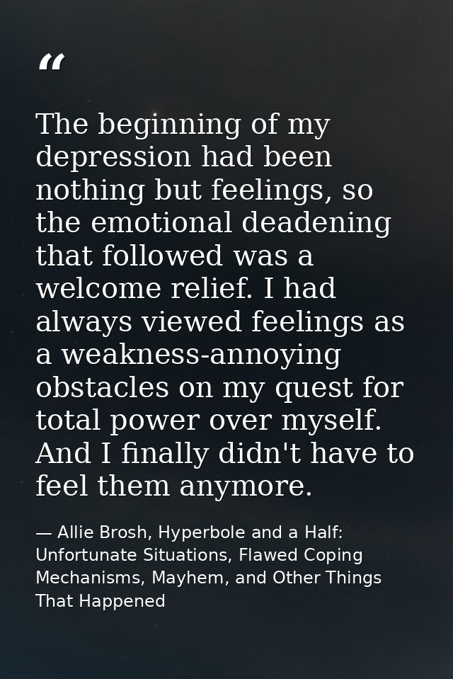 The beginning of my depression had been nothing but feelings, so the emotional deadening that followed was a welcome rel — Allie Brosh, Hyperbole and a Half: Unfortunate Situations, Flawed Coping Mechanisms, Mayhem, and Other Things That Happened