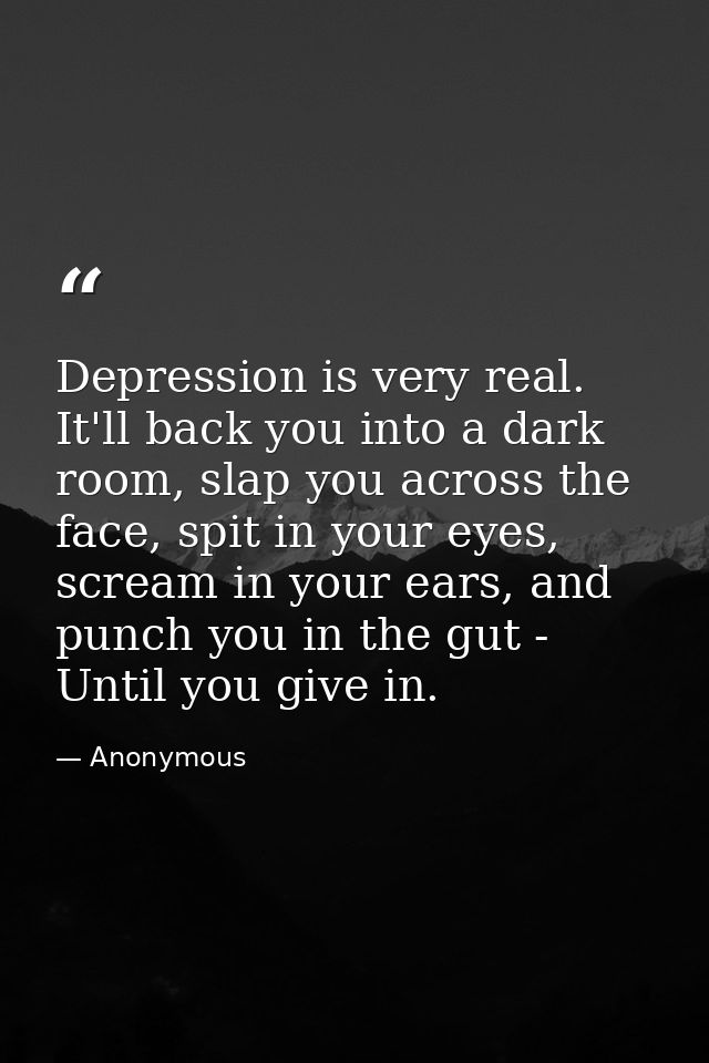 Depression is very real. It'll back you into a dark room, slap you across the face, spit in your eyes, scream in your ea — Anonymous