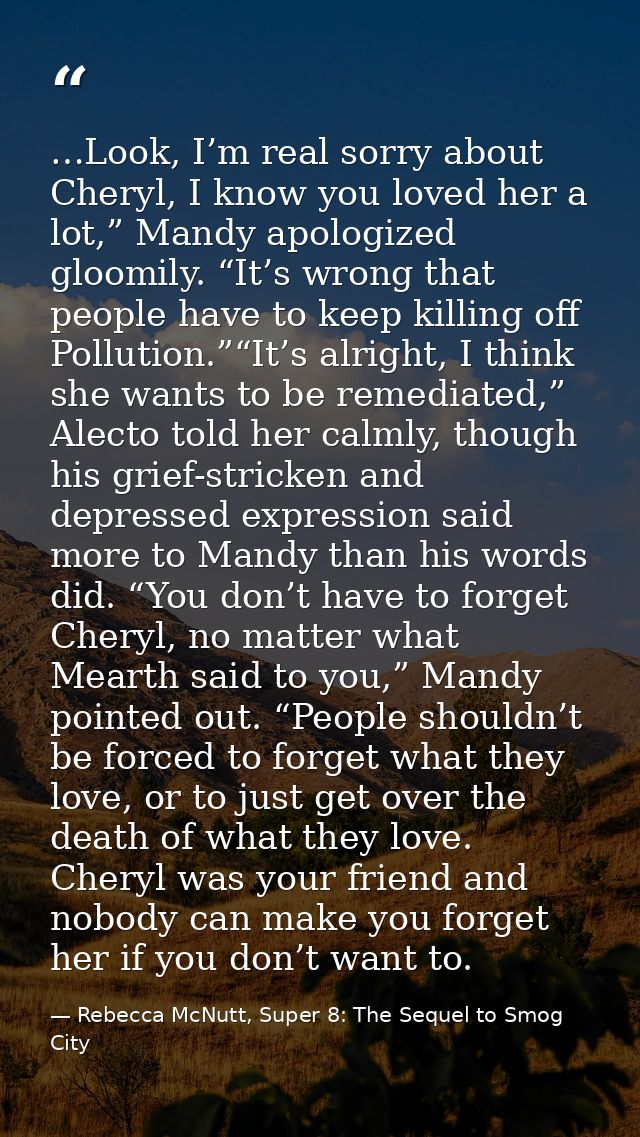 …Look, I’m real sorry about Cheryl, I know you loved her a lot,” Mandy apologized gloomily. “It’s wrong that people have — Rebecca McNutt, Super 8: The Sequel to Smog City