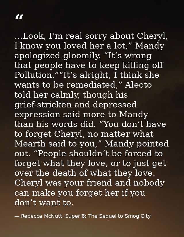 …Look, I’m real sorry about Cheryl, I know you loved her a lot,” Mandy apologized gloomily. “It’s wrong that people have — Rebecca McNutt, Super 8: The Sequel to Smog City