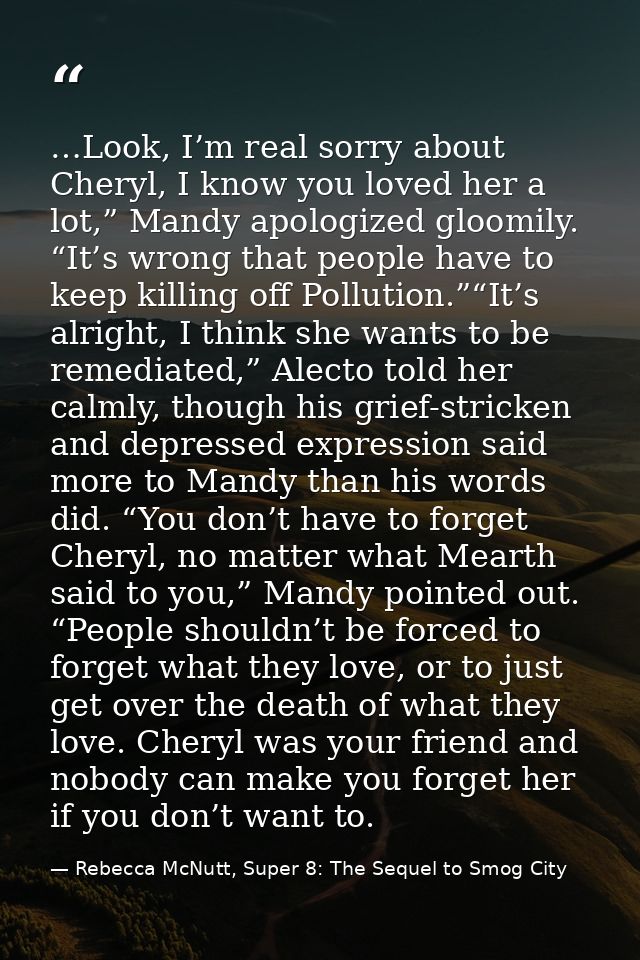 …Look, I’m real sorry about Cheryl, I know you loved her a lot,” Mandy apologized gloomily. “It’s wrong that people have — Rebecca McNutt, Super 8: The Sequel to Smog City