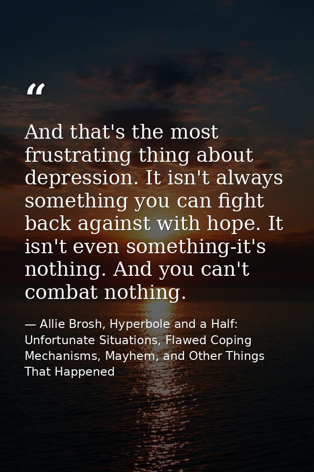 And that's the most frustrating thing about depression. It isn't always something you can fight back against with hope.  — Allie Brosh, Hyperbole and a Half: Unfortunate Situations, Flawed Coping Mechanisms, Mayhem, and Other Things That Happened