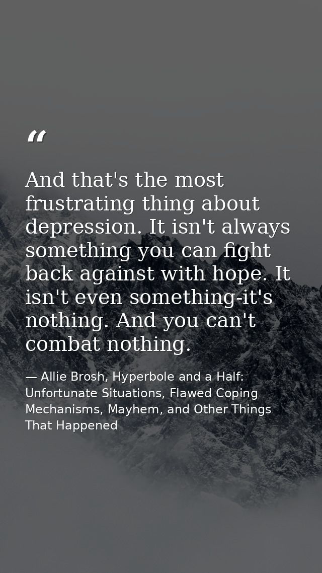 And that's the most frustrating thing about depression. It isn't always something you can fight back against with hope.  — Allie Brosh, Hyperbole and a Half: Unfortunate Situations, Flawed Coping Mechanisms, Mayhem, and Other Things That Happened