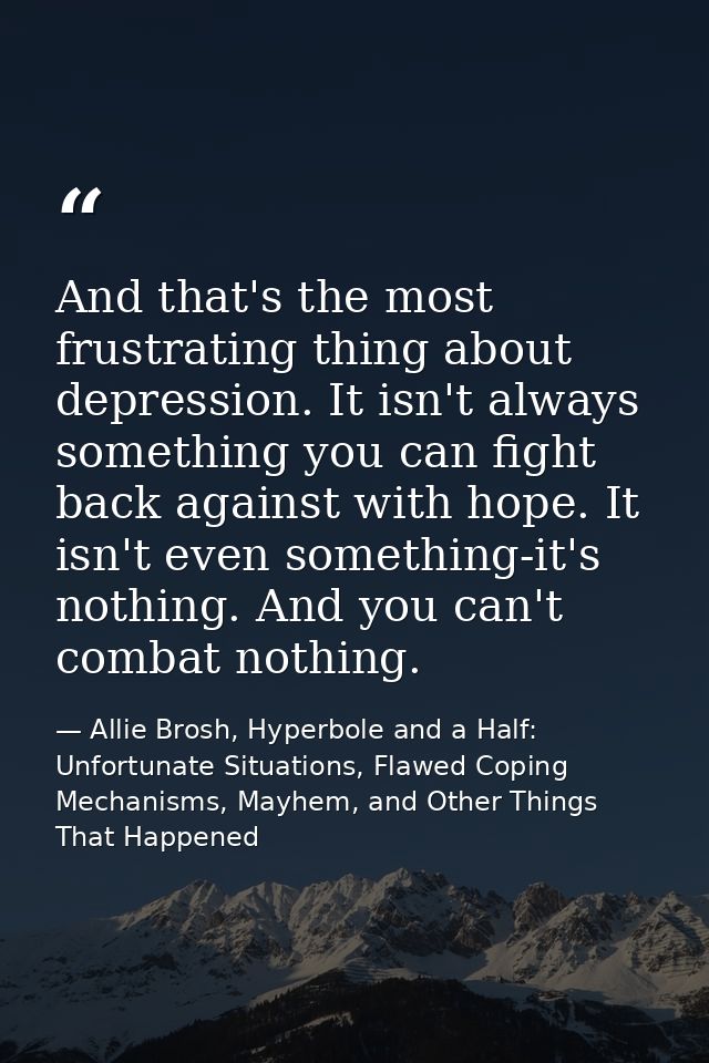 And that's the most frustrating thing about depression. It isn't always something you can fight back against with hope.  — Allie Brosh, Hyperbole and a Half: Unfortunate Situations, Flawed Coping Mechanisms, Mayhem, and Other Things That Happened