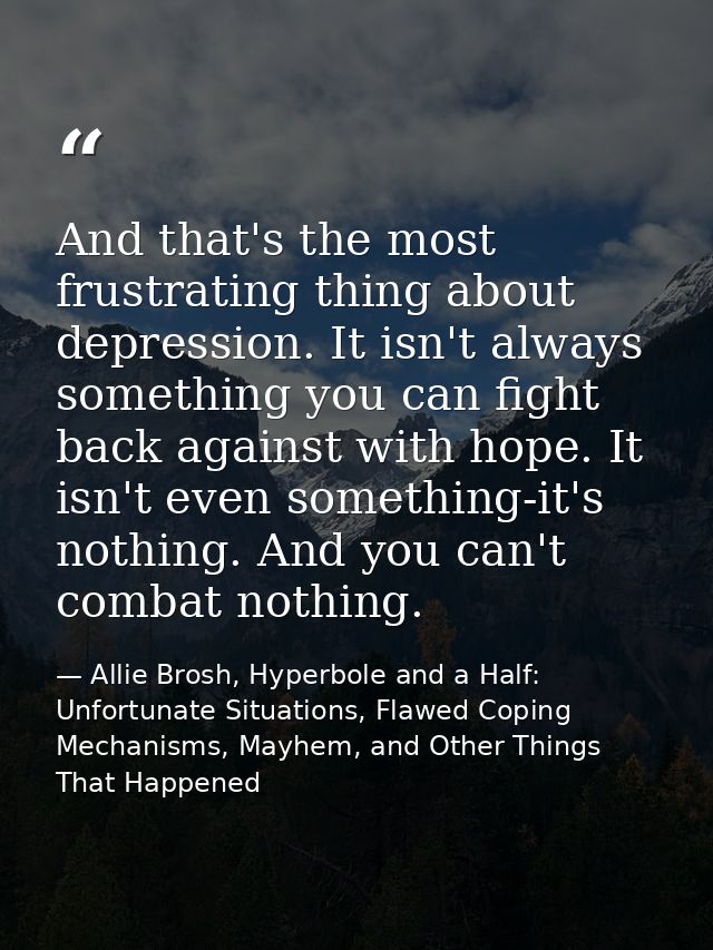 And that's the most frustrating thing about depression. It isn't always something you can fight back against with hope.  — Allie Brosh, Hyperbole and a Half: Unfortunate Situations, Flawed Coping Mechanisms, Mayhem, and Other Things That Happened