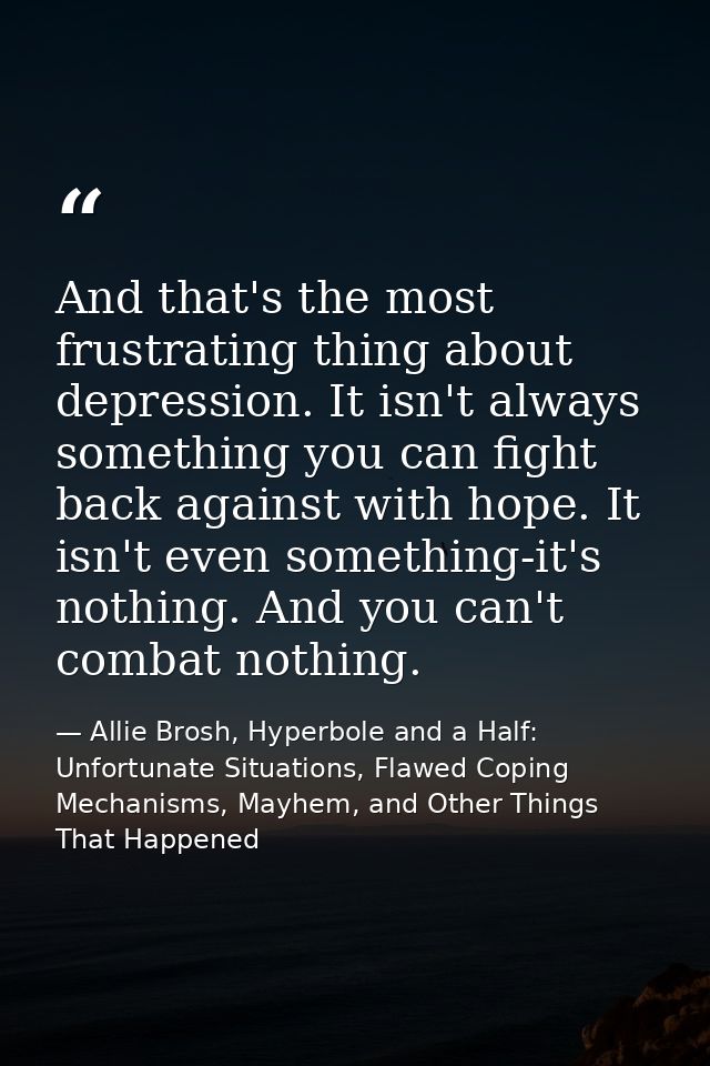 And that's the most frustrating thing about depression. It isn't always something you can fight back against with hope.  — Allie Brosh, Hyperbole and a Half: Unfortunate Situations, Flawed Coping Mechanisms, Mayhem, and Other Things That Happened