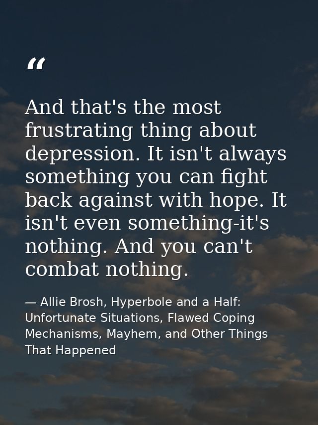 And that's the most frustrating thing about depression. It isn't always something you can fight back against with hope.  — Allie Brosh, Hyperbole and a Half: Unfortunate Situations, Flawed Coping Mechanisms, Mayhem, and Other Things That Happened