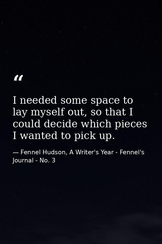 I needed some space to lay myself out, so that I could decide which pieces I wanted to pick up. — Fennel Hudson, A Writer's Year - Fennel's Journal - No. 3