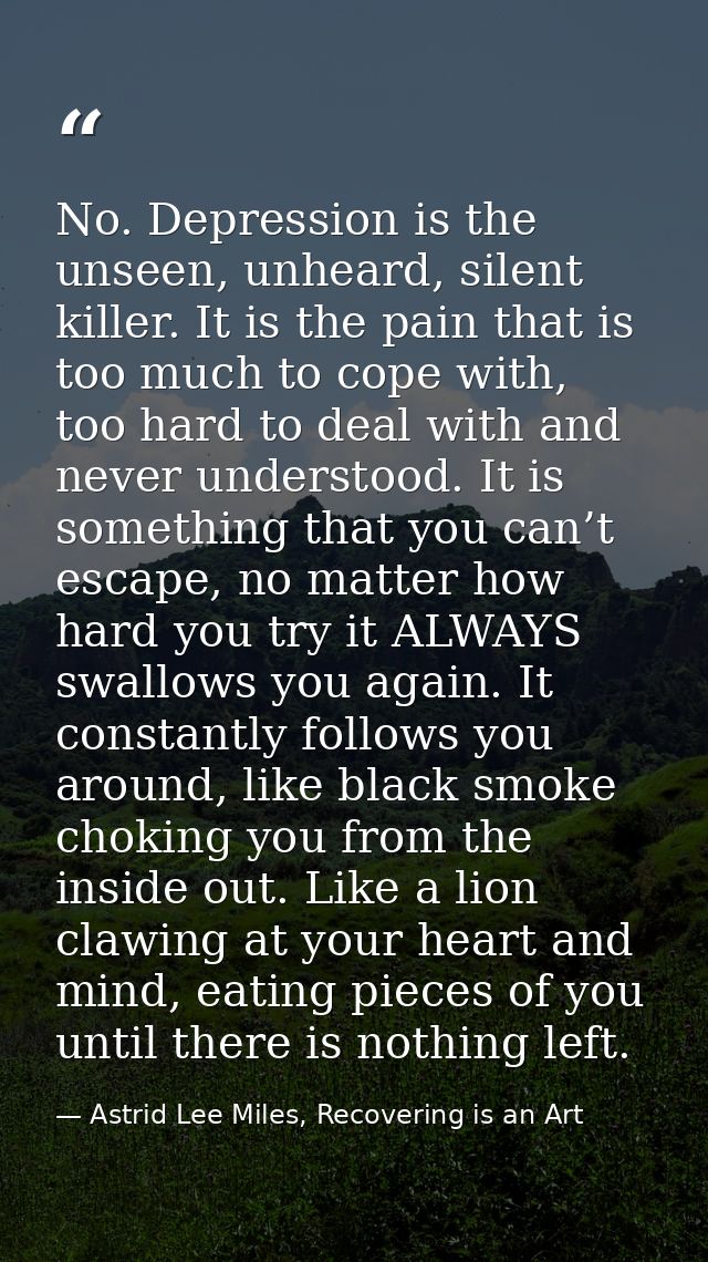No. Depression is the unseen, unheard, silent killer. It is the pain that is too much to cope with, too hard to deal wit — Astrid Lee Miles, Recovering is an Art