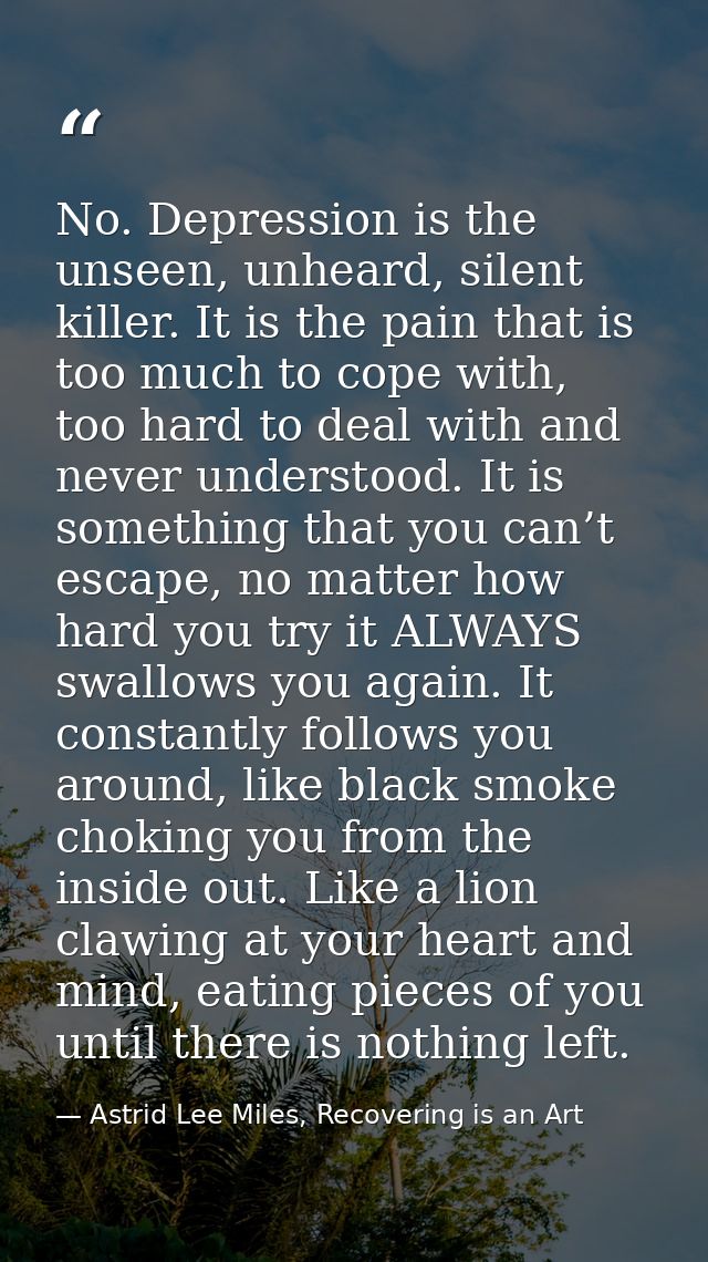 No. Depression is the unseen, unheard, silent killer. It is the pain that is too much to cope with, too hard to deal wit — Astrid Lee Miles, Recovering is an Art