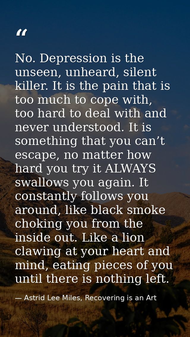No. Depression is the unseen, unheard, silent killer. It is the pain that is too much to cope with, too hard to deal wit — Astrid Lee Miles, Recovering is an Art
