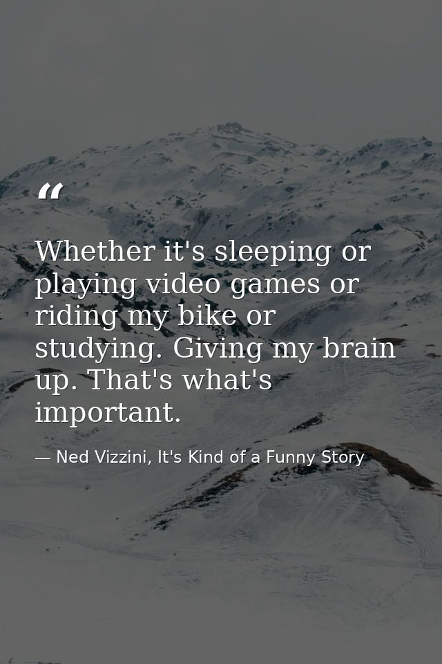 Whether it's sleeping or playing video games or riding my bike or studying. Giving my brain up. That's what's important. — Ned Vizzini, It's Kind of a Funny Story