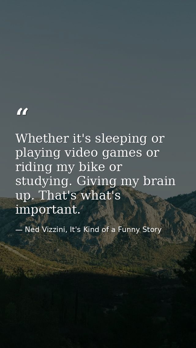 Whether it's sleeping or playing video games or riding my bike or studying. Giving my brain up. That's what's important. — Ned Vizzini, It's Kind of a Funny Story