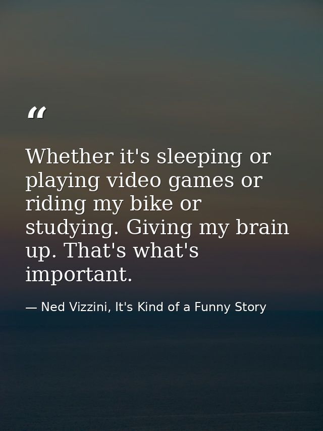 Whether it's sleeping or playing video games or riding my bike or studying. Giving my brain up. That's what's important. — Ned Vizzini, It's Kind of a Funny Story