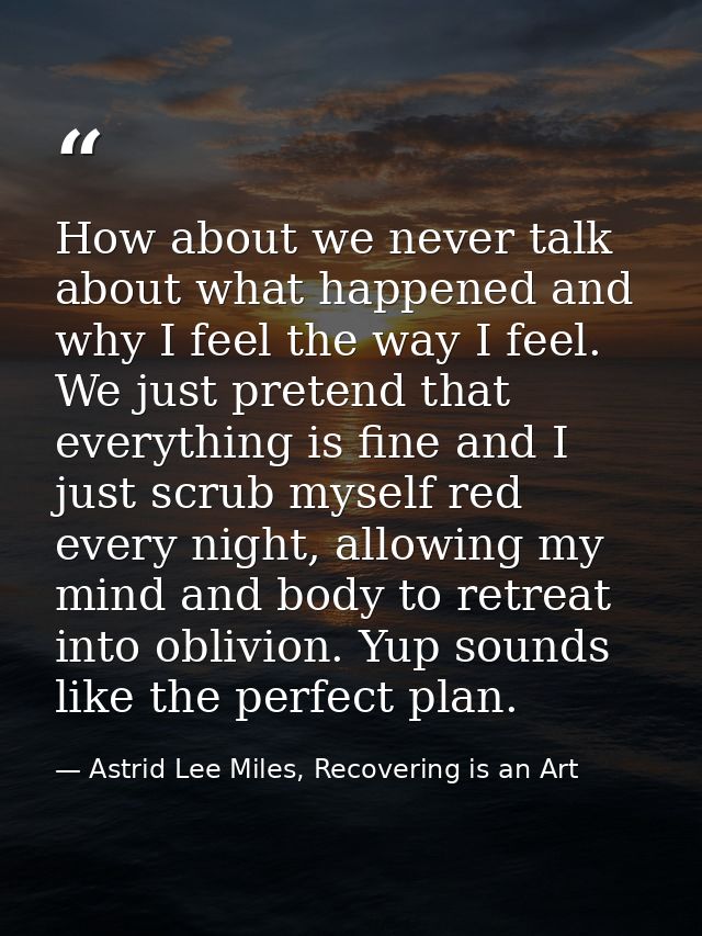 How about we never talk about what happened and why I feel the way I feel. We just pretend that everything is fine and I — Astrid Lee Miles, Recovering is an Art