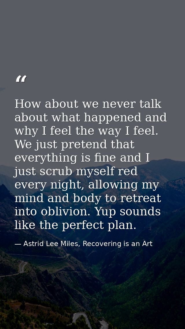 How about we never talk about what happened and why I feel the way I feel. We just pretend that everything is fine and I — Astrid Lee Miles, Recovering is an Art