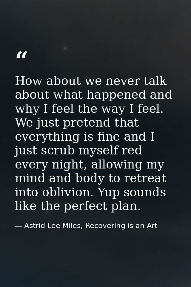How about we never talk about what happened and why I feel the way I feel. We just pretend that everything is fine and I — Astrid Lee Miles, Recovering is an Art