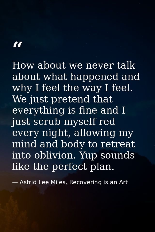 How about we never talk about what happened and why I feel the way I feel. We just pretend that everything is fine and I — Astrid Lee Miles, Recovering is an Art