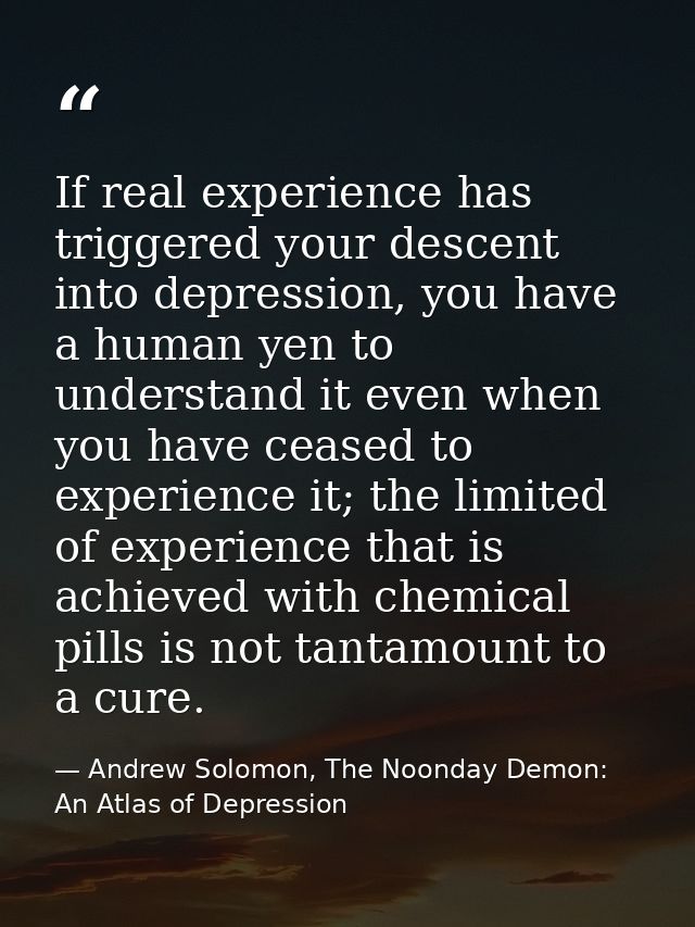 If real experience has triggered your descent into depression, you have a human yen to understand it even when you have  — Andrew Solomon, The Noonday Demon: An Atlas of Depression