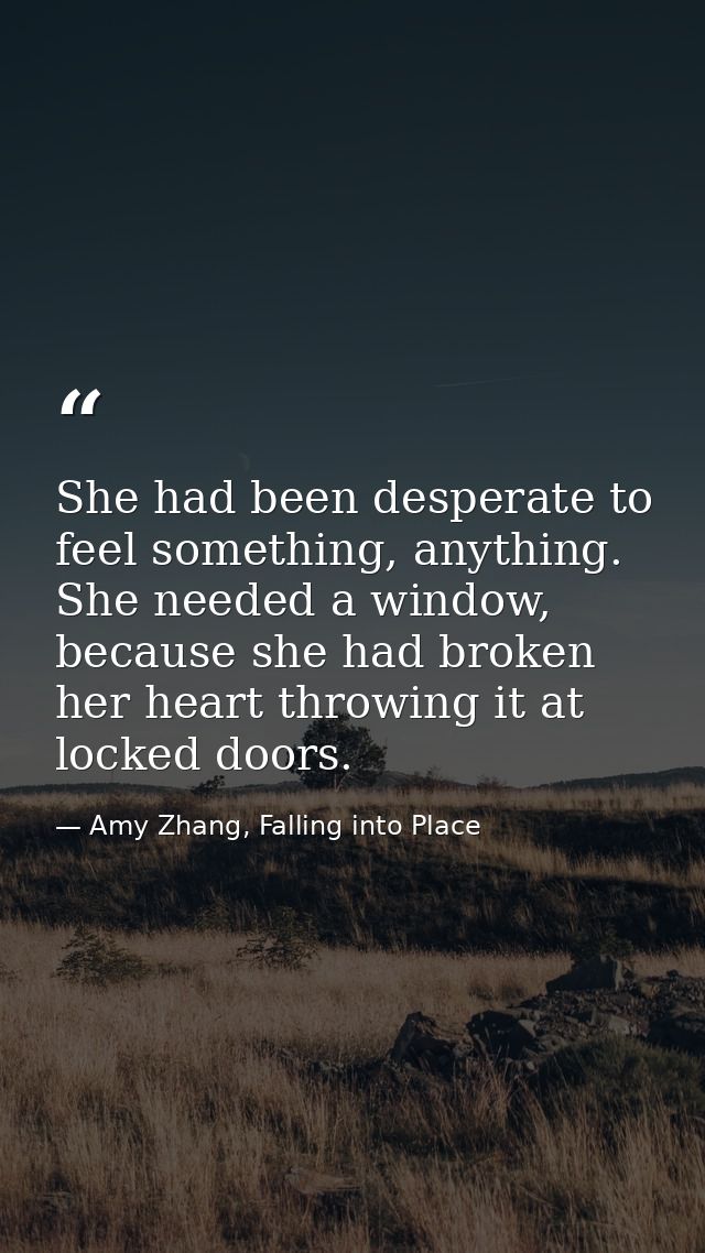 She had been desperate to feel something, anything. She needed a window, because she had broken her heart throwing it at — Amy Zhang, Falling into Place