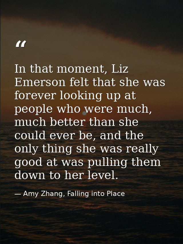 In that moment, Liz Emerson felt that she was forever looking up at people who were much, much better than she could eve — Amy Zhang, Falling into Place